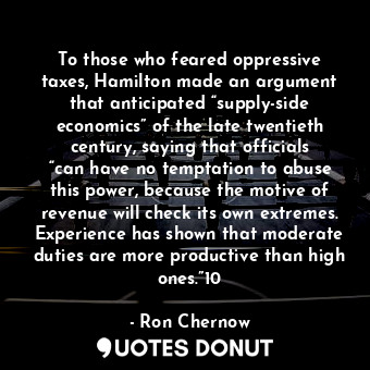 To those who feared oppressive taxes, Hamilton made an argument that anticipated “supply-side economics” of the late twentieth century, saying that officials “can have no temptation to abuse this power, because the motive of revenue will check its own extremes. Experience has shown that moderate duties are more productive than high ones.”10