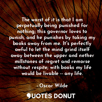 The worst of it is that I am perpetually being punished for nothing; this governor loves to punish, and he punishes by taking my books away from me. It's perfectly awful to let the mind grind itself away between the upper and nether millstones of regret and remorse without respite; with books my life would be livable -- any life.