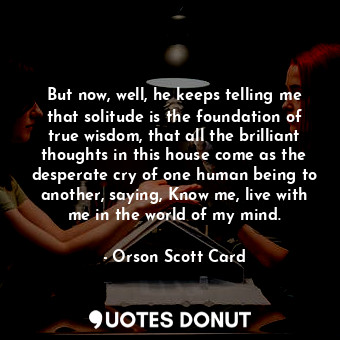 But now, well, he keeps telling me that solitude is the foundation of true wisdom, that all the brilliant thoughts in this house come as the desperate cry of one human being to another, saying, Know me, live with me in the world of my mind.