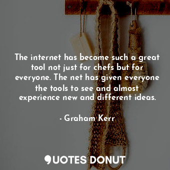 The internet has become such a great tool not just for chefs but for everyone. The net has given everyone the tools to see and almost experience new and different ideas.