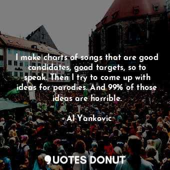  I make charts of songs that are good candidates, good targets, so to speak. Then... - Al Yankovic - Quotes Donut