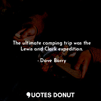 The ultimate camping trip was the Lewis and Clark expedition.