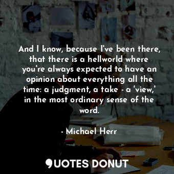 And I know, because I've been there, that there is a hellworld where you're always expected to have an opinion about everything all the time: a judgment, a take - a 'view,' in the most ordinary sense of the word.