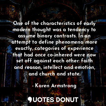 One of the characteristics of early modern thought was a tendency to assume binary contrasts. In an attempt to define phenomena more exactly, categories of experience that had once co-inhered were now set off against each other: faith and reason, intellect and emotion, and church and state.