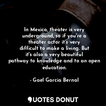 In Mexico, theater is very underground, so if you&#39;re a theater actor it&#39;s very difficult to make a living. But it&#39;s also a very beautiful pathway to knowledge and to an open education.