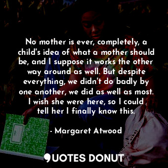 No mother is ever, completely, a child's idea of what a mother should be, and I suppose it works the other way around as well. But despite everything, we didn't do badly by one another, we did as well as most. I wish she were here, so I could tell her I finally know this.