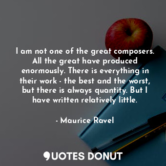I am not one of the great composers. All the great have produced enormously. There is everything in their work - the best and the worst, but there is always quantity. But I have written relatively little.