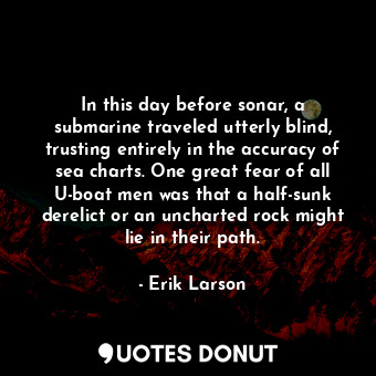 In this day before sonar, a submarine traveled utterly blind, trusting entirely in the accuracy of sea charts. One great fear of all U-boat men was that a half-sunk derelict or an uncharted rock might lie in their path.