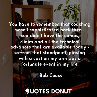 You have to remember that coaching wasn&#39;t sophisticated back then - you didn&#39;t have the camps, clinics and all the technical advances that are available today - so from that standpoint, playing with a cast on my arm was a fortunate event in my life.