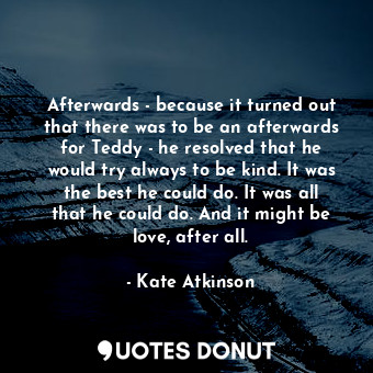 Afterwards - because it turned out that there was to be an afterwards for Teddy - he resolved that he would try always to be kind. It was the best he could do. It was all that he could do. And it might be love, after all.