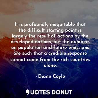 It is profoundly inequitable that the difficult starting point is largely the result of actions by the developed nations, but the numbers on population and future emissions are such that a credible response cannot come from the rich countries alone.