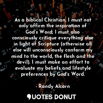 As a biblical Christian, I must not only affirm the inspiration of God’s Word; I must also consciously critique everything else in light of Scripture (otherwise all else will unconsciously conform my mind to the world, the flesh and the devil). I must make an effort to evaluate my beliefs and lifestyle preferences by God’s Word.