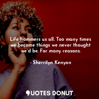 Life hammers us all. Too many times we become things we never thought we’d be. For many reasons.