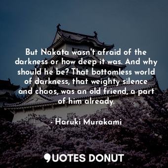 But Nakata wasn't afraid of the darkness or how deep it was. And why should he be? That bottomless world of darkness, that weighty silence and chaos, was an old friend, a part of him already.