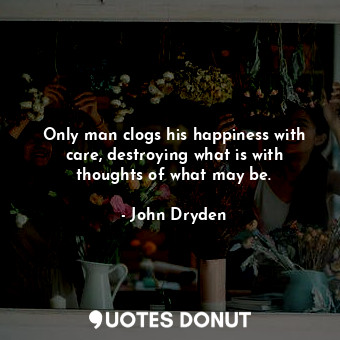  Only man clogs his happiness with care, destroying what is with thoughts of what... - John Dryden - Quotes Donut