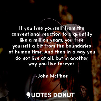 If you free yourself from the conventional reaction to a quantity like a million years, you free yourself a bit from the boundaries of human time. And then in a way you do not live at all, but in another way you live forever.