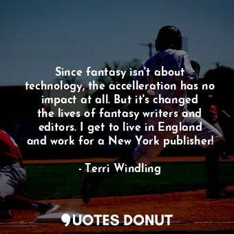 Since fantasy isn&#39;t about technology, the accelleration has no impact at all. But it&#39;s changed the lives of fantasy writers and editors. I get to live in England and work for a New York publisher!