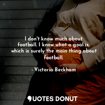  I don&#39;t know much about football. I know what a goal is, which is surely the... - Victoria Beckham - Quotes Donut