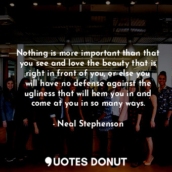 Nothing is more important than that you see and love the beauty that is right in front of you, or else you will have no defense against the ugliness that will hem you in and come at you in so many ways.