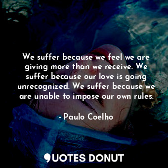 We suffer because we feel we are giving more than we receive. We suffer because our love is going unrecognized. We suffer because we are unable to impose our own rules.