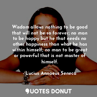 Wisdom allows nothing to be good that will not be so forever; no man to be happy but he that needs no other happiness than what he has within himself; no man to be great or powerful that is not master of himself.