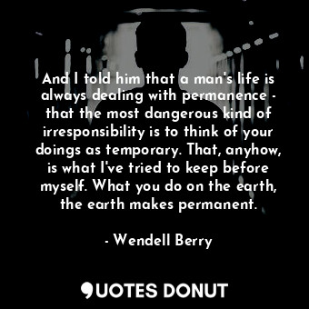 And I told him that a man's life is always dealing with permanence - that the most dangerous kind of irresponsibility is to think of your doings as temporary. That, anyhow, is what I've tried to keep before myself. What you do on the earth, the earth makes permanent.