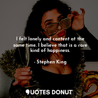 I felt lonely and content at the same time. I believe that is a rare kind of happiness.