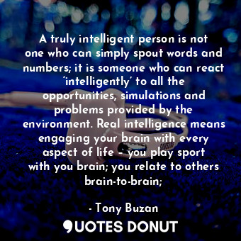 A truly intelligent person is not one who can simply spout words and numbers; it is someone who can react ‘intelligently’ to all the opportunities, simulations and problems provided by the environment. Real intelligence means engaging your brain with every aspect of life – you play sport with you brain; you relate to others brain-to-brain;