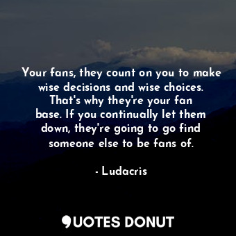 Your fans, they count on you to make wise decisions and wise choices. That&#39;s why they&#39;re your fan base. If you continually let them down, they&#39;re going to go find someone else to be fans of.