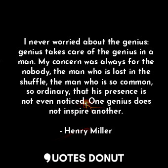 I never worried about the genius: genius takes care of the genius in a man. My concern was always for the nobody, the man who is lost in the shuffle, the man who is so common, so ordinary, that his presence is not even noticed. One genius does not inspire another.