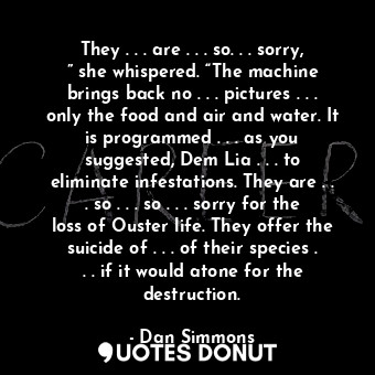 They . . . are . . . so. . . sorry, ” she whispered. “The machine brings back no . . . pictures . . . only the food and air and water. It is programmed . . . as you suggested, Dem Lia . . . to eliminate infestations. They are . . . so . . . so . . . sorry for the loss of Ouster life. They offer the suicide of . . . of their species . . . if it would atone for the destruction.