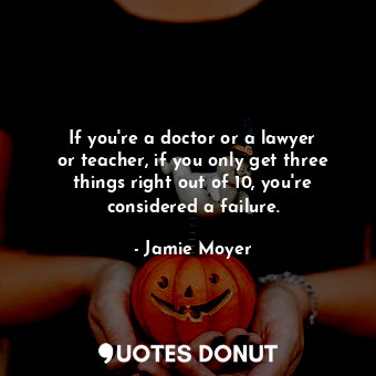 If you&#39;re a doctor or a lawyer or teacher, if you only get three things right out of 10, you&#39;re considered a failure.