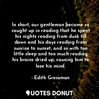 In short, our gentleman became so caught up in reading that he spent his nights reading from dusk till dawn and his days reading from sunrise to sunset, and so with too little sleep and too much reading his brains dried up, causing him to lose his mind.