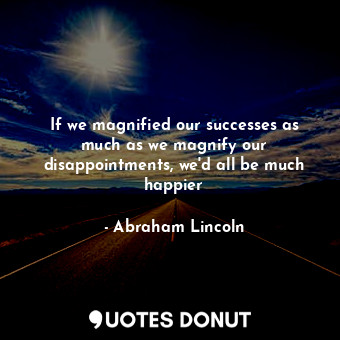 If we magnified our successes as much as we magnify our disappointments, we'd all be much happier