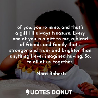 of you, you’re mine, and that’s a gift I’ll always treasure. Every one of you is a gift to me, a blend of friends and family that’s stronger and truer and brighter than anything I ever imagined having. So, to all of us, together.