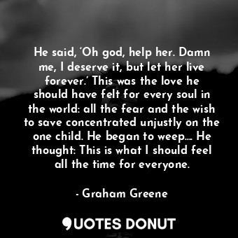 He said, ‘Oh god, help her. Damn me, I deserve it, but let her live forever.’ This was the love he should have felt for every soul in the world: all the fear and the wish to save concentrated unjustly on the one child. He began to weep.... He thought: This is what I should feel all the time for everyone.