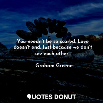 You needn't be so scared. Love doesn't end. Just because we don't see each other...