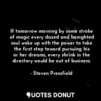 If tomorrow morning by some stroke of magic every dazed and benighted soul woke up with the power to take the first step toward pursuing his or her dreams, every shrink in the directory would be out of business.