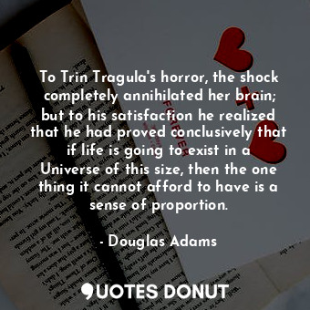 To Trin Tragula's horror, the shock completely annihilated her brain; but to his satisfaction he realized that he had proved conclusively that if life is going to exist in a Universe of this size, then the one thing it cannot afford to have is a sense of proportion.