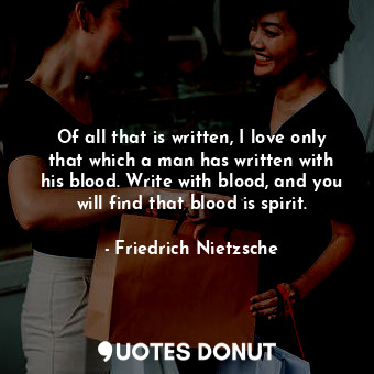 Of all that is written, I love only that which a man has written with his blood. Write with blood, and you will find that blood is spirit.