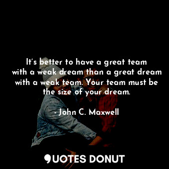 It’s better to have a great team with a weak dream than a great dream with a weak team. Your team must be the size of your dream.