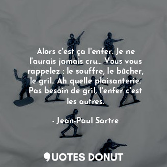 Alors c'est ça l'enfer. Je ne l'aurais jamais cru… Vous vous rappelez : le souffre, le bûcher, le gril.. Ah quelle plaisanterie. Pas besoin de gril, l'enfer c'est les autres.