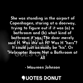 She was standing in the airport of Copenhagen, staring at a doorway, trying to figure out if it was (a) a bathroom and (b) what kind of bathroom it was. The door merely said H. Was she an H? Was H "hers"? It could just as easily be "his". Or "Helicopter Room: Not a Bathroom at All