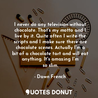 I never do any television without chocolate. That&#39;s my motto and I live by it. Quite often I write the scripts and I make sure there are chocolate scenes. Actually I&#39;m a bit of a chocolate tart and will eat anything. It&#39;s amazing I&#39;m so slim.