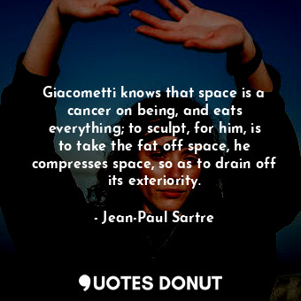 Giacometti knows that space is a cancer on being, and eats everything; to sculpt, for him, is to take the fat off space, he compresses space, so as to drain off its exteriority.