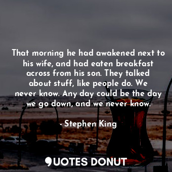 That morning he had awakened next to his wife, and had eaten breakfast across from his son. They talked about stuff, like people do. We never know. Any day could be the day we go down, and we never know.