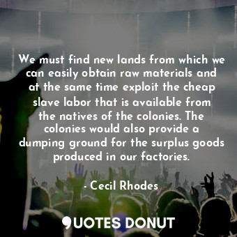 We must find new lands from which we can easily obtain raw materials and at the same time exploit the cheap slave labor that is available from the natives of the colonies. The colonies would also provide a dumping ground for the surplus goods produced in our factories.
