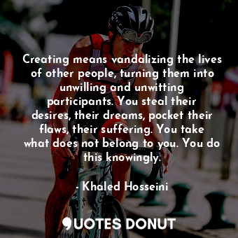 Creating means vandalizing the lives of other people, turning them into unwilling and unwitting participants. You steal their desires, their dreams, pocket their flaws, their suffering. You take what does not belong to you. You do this knowingly.