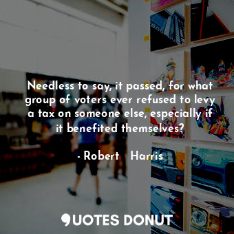  Needless to say, it passed, for what group of voters ever refused to levy a tax ... - Robert   Harris - Quotes Donut