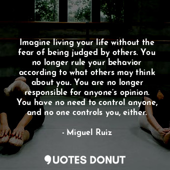 Imagine living your life without the fear of being judged by others. You no longer rule your behavior according to what others may think about you. You are no longer responsible for anyone’s opinion. You have no need to control anyone, and no one controls you, either.